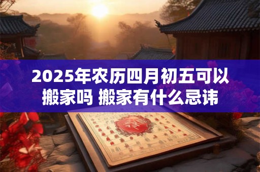 2025年农历四月初五可以搬家吗 搬家有什么忌讳 2025年农历四月初五可以搬家吗 搬家有什么忌讳