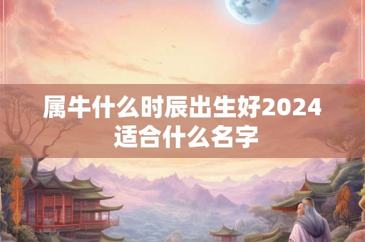 属牛什么时辰出生好2024 适合什么名字
