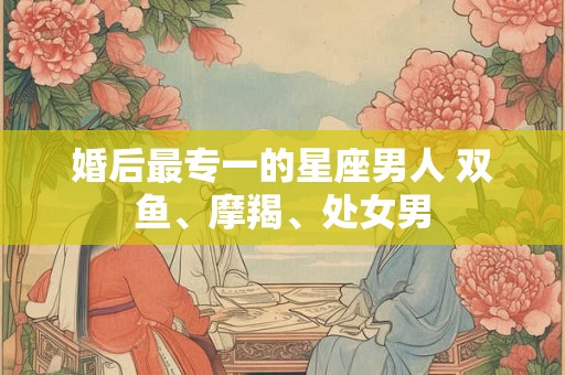 婚后最专一的星座男人 双鱼、摩羯、处女男