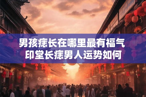 男孩痣长在哪里最有福气 印堂长痣男人运势如何 男孩痣长在哪里最有福气 印堂长痣男人运势如何
