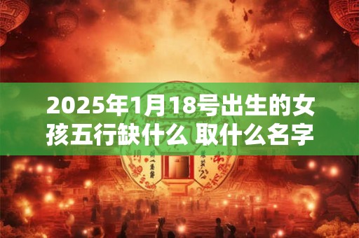 2025年1月18号出生的女孩五行缺什么 取什么名字好