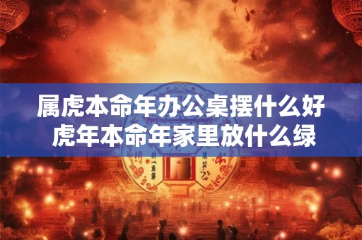 属虎本命年办公桌摆什么好 虎年本命年家里放什么绿植好