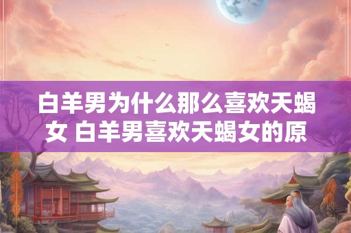 白羊男为什么那么喜欢天蝎女 白羊男喜欢天蝎女的原因