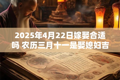 2025年4月22日嫁娶合适吗 农历三月十一是娶媳妇吉日吗