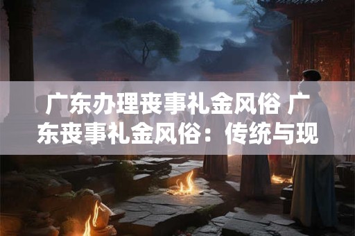 广东办理丧事礼金风俗 广东丧事礼金风俗:传统与现代的交融 广东办理丧事礼金风俗 广东丧事礼金风俗:传统与现代的交融