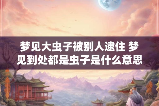 梦见大虫子被别人逮住 梦见到处都是虫子是什么意思