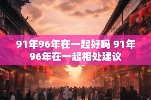 91年96年在一起好吗 91年96年在一起相处建议 91年96年在一起好吗 91年96年在一起相处建议
