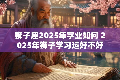 狮子座2025年学业如何 2025年狮子学习运好不好