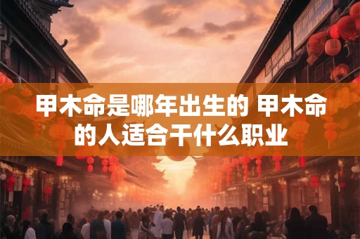 甲木命是哪年出生的 甲木命的人适合干什么职业 甲木命是哪年出生的 甲木命的人适合干什么职业