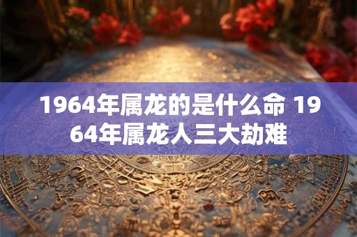 1964年属龙的是什么命 1964年属龙人三大劫难