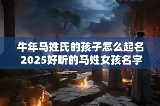 牛年马姓氏的孩子怎么起名 2025好听的马姓女孩名字大全