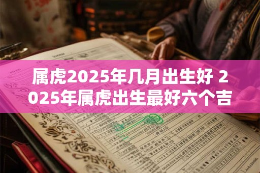 属虎2025年几月出生好 2025年属虎出生最好六个吉日