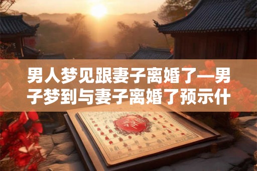 男人梦见跟妻子离婚了—男子梦到与妻子离婚了预示什么