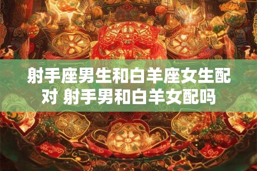 射手座男生和白羊座女生配对 射手男和白羊女配吗