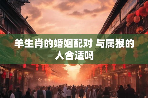 羊生肖的婚姻配对 与属猴的人合适吗