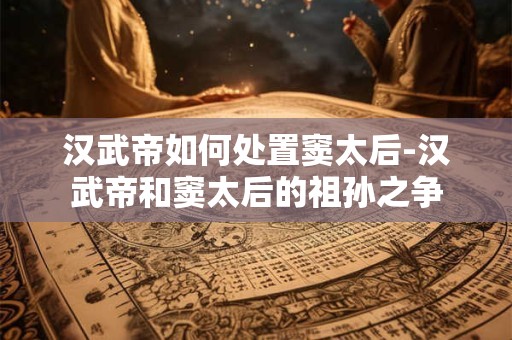 汉武帝如何处置窦太后-汉武帝和窦太后的祖孙之争