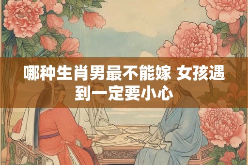 哪种生肖男最不能嫁 女孩遇到一定要小心