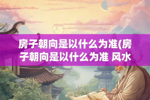 详细阅读:房子朝向是以什么为准(房子朝向是以什么为准 风水及五行) 房子朝向是以什么为准(房子朝向是以什么为准 风水及五行)