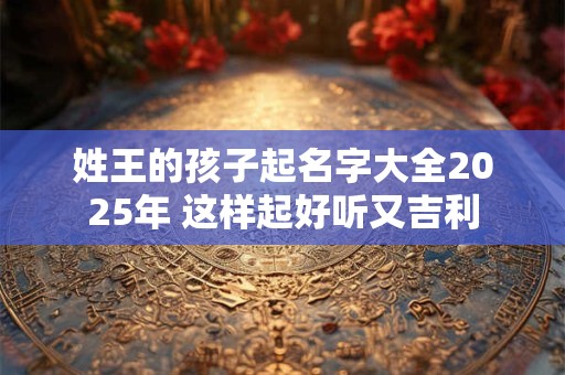 姓王的孩子起名字大全2025年 这样起好听又吉利