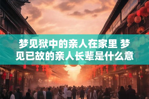 梦见狱中的亲人在家里 梦见已故的亲人长辈是什么意思
