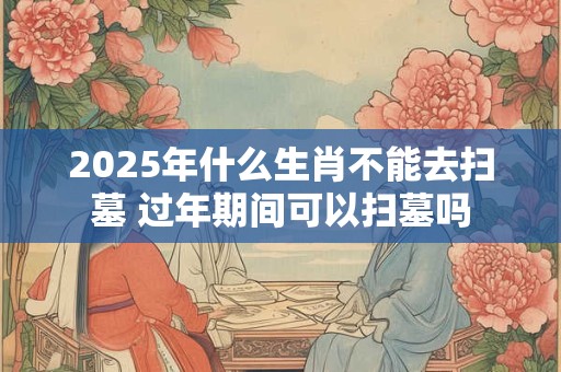 2025年什么生肖不能去扫墓 过年期间可以扫墓吗