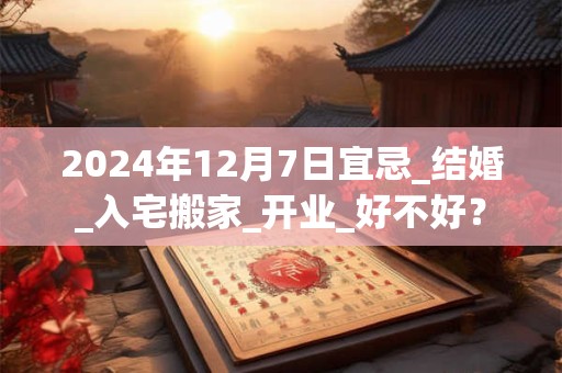 2024年12月7日宜忌_结婚_入宅搬家_开业_好不好？