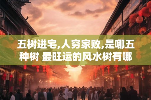 五树进宅,人穷家败,是哪五种树 最旺运的风水树有哪些