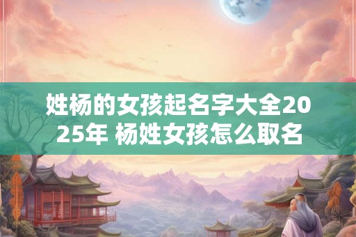 姓杨的女孩起名字大全2025年 杨姓女孩怎么取名