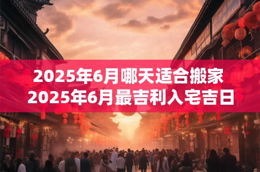 2025年6月哪天适合搬家 2025年6月最吉利入宅吉日