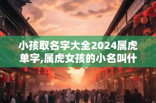 小孩取名字大全2024属虎单字,属虎女孩的小名叫什么好