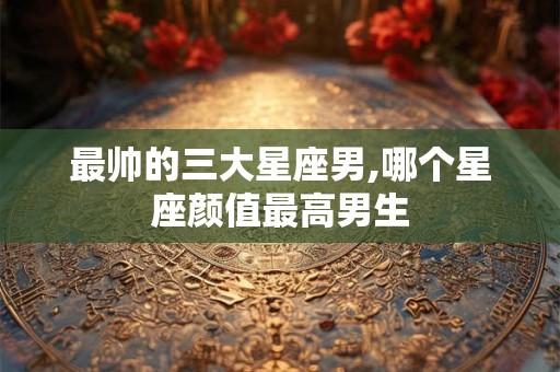 最帅的三大星座男,哪个星座颜值最高男生