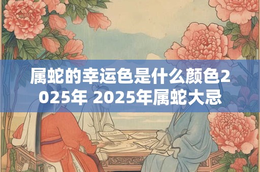 属蛇的幸运色是什么颜色2025年 2025年属蛇大忌
