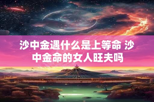 沙中金遇什么是上等命 沙中金命的女人旺夫吗