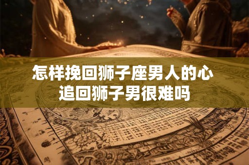 怎样挽回狮子座男人的心 追回狮子男很难吗