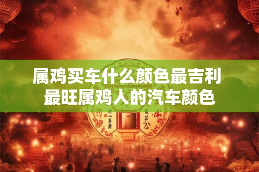 属鸡买车什么颜色最吉利 最旺属鸡人的汽车颜色
