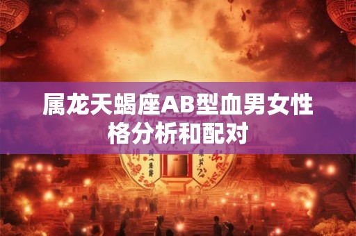 属龙天蝎座AB型血男女性格分析和配对