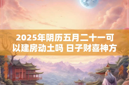 2025年阴历五月二十一可以建房动土吗 日子财喜神方位
