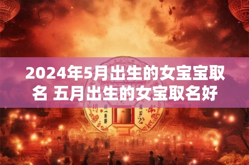 2024年5月出生的女宝宝取名 五月出生的女宝取名好听