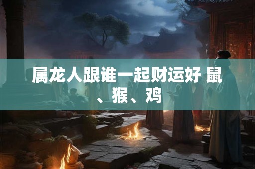 属龙人跟谁一起财运好 鼠、猴、鸡