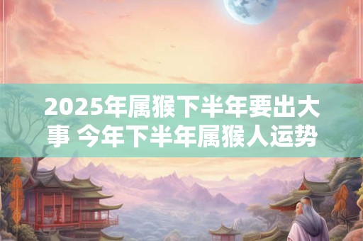 2025年属猴下半年要出大事 今年下半年属猴人运势