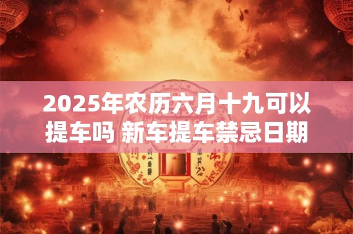2025年农历六月十九可以提车吗 新车提车禁忌日期