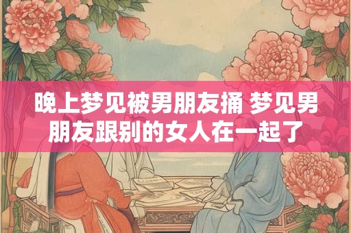 晚上梦见被男朋友捅 梦见男朋友跟别的女人在一起了