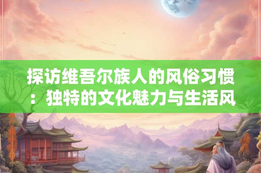 探访维吾尔族人的风俗习惯：独特的文化魅力与生活风情