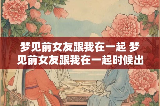 梦见前女友跟我在一起 梦见前女友跟我在一起时候出轨 梦见前女友跟我在一起 梦见前女友跟我在一起时候出轨