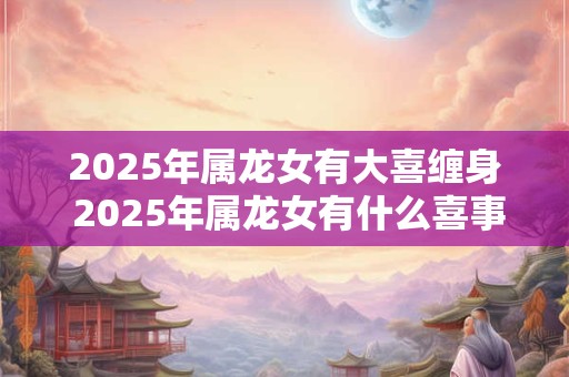 2025年属龙女有大喜缠身 2025年属龙女有什么喜事