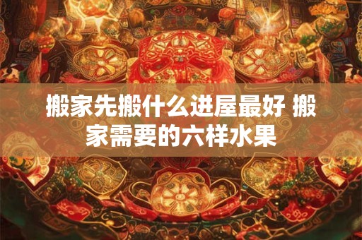 搬家先搬什么进屋最好 搬家需要的六样水果