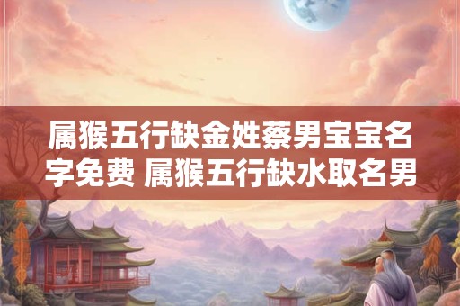 详细阅读:属猴五行缺金姓蔡男宝宝名字免费 属猴五行缺水取名男孩 属猴五行缺金姓蔡男宝宝名字免费 属猴五行缺水取名男孩