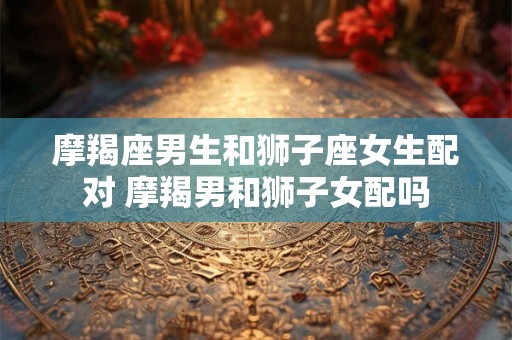 摩羯座男生和狮子座女生配对 摩羯男和狮子女配吗