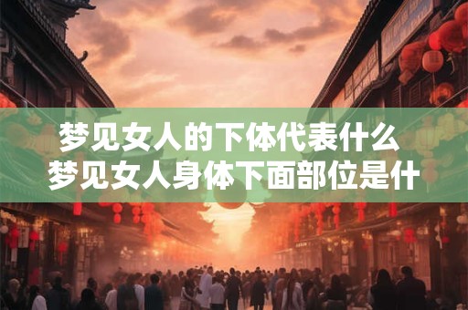 梦见女人的下体代表什么 梦见女人身体下面部位是什么意思