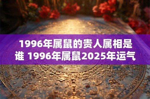 1996年属鼠的贵人属相是谁 1996年属鼠2025年运气好吗